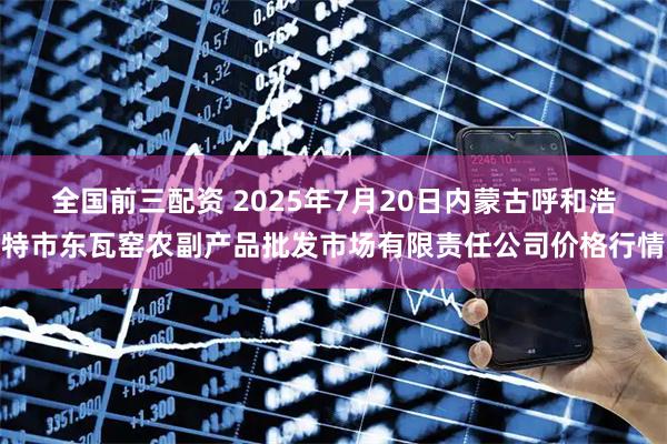 全国前三配资 2025年7月20日内蒙古呼和浩特市东瓦窑农副产品批发市场有限责任公司价格行情