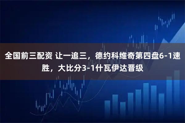 全国前三配资 让一追三，德约科维奇第四盘6-1速胜，大比分3-1什瓦伊达晋级