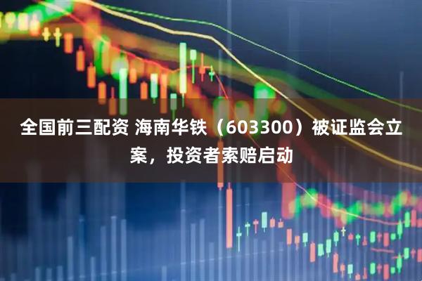 全国前三配资 海南华铁（603300）被证监会立案，投资者索赔启动
