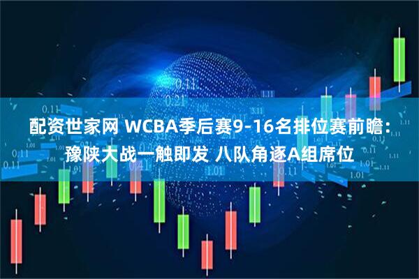 配资世家网 WCBA季后赛9-16名排位赛前瞻：豫陕大战一触即发 八队角逐A组席位