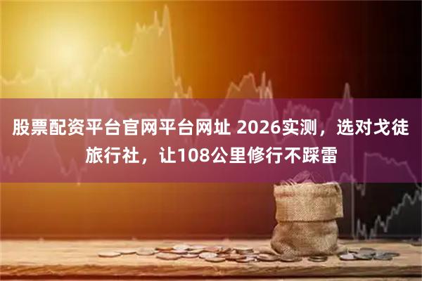 股票配资平台官网平台网址 2026实测，选对戈徒旅行社，让108公里修行不踩雷