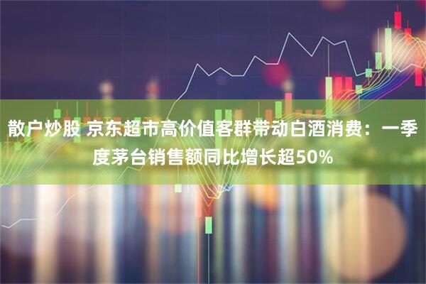 散户炒股 京东超市高价值客群带动白酒消费：一季度茅台销售额同比增长超50%