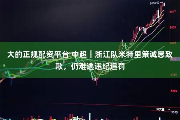 大的正规配资平台 中超｜浙江队米特里策诚恳致歉，仍难逃违纪追罚