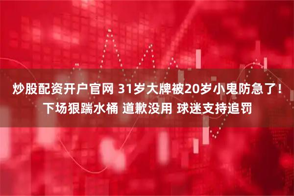 炒股配资开户官网 31岁大牌被20岁小鬼防急了！下场狠踹水桶 道歉没用 球迷支持追罚