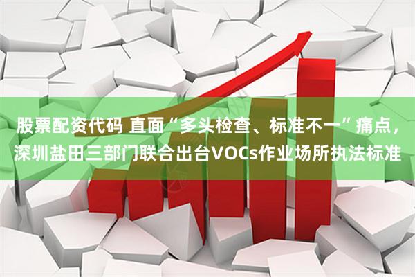 股票配资代码 直面“多头检查、标准不一”痛点，深圳盐田三部门联合出台VOCs作业场所执法标准